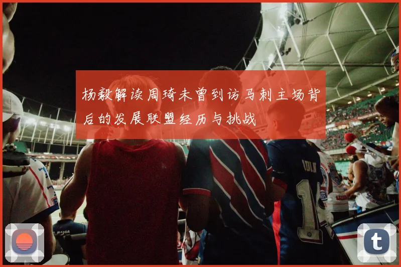 杨毅解读周琦未曾到访马刺主场背后的发展联盟经历与挑战