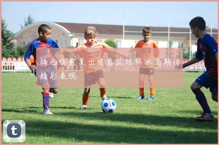 梅西伤愈复出将首发对阵冰岛期待精彩表现