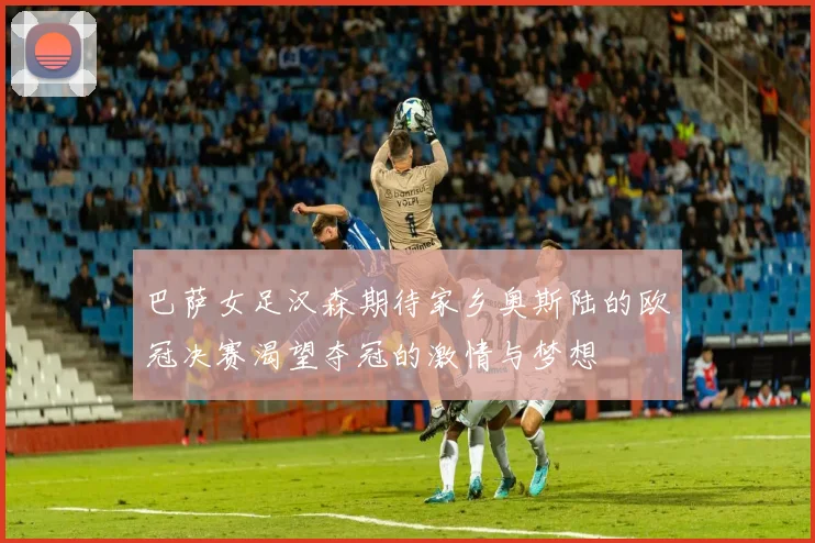 巴萨女足汉森期待家乡奥斯陆的欧冠决赛渴望夺冠的激情与梦想