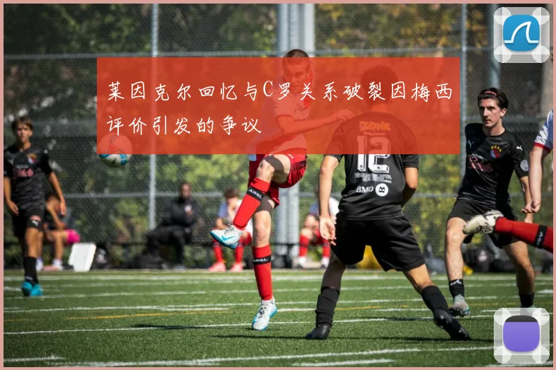 莱因克尔回忆与C罗关系破裂因梅西评价引发的争议