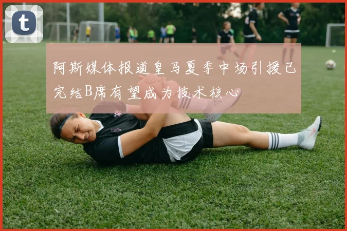 阿斯媒体报道皇马夏季中场引援已完结B席有望成为技术核心