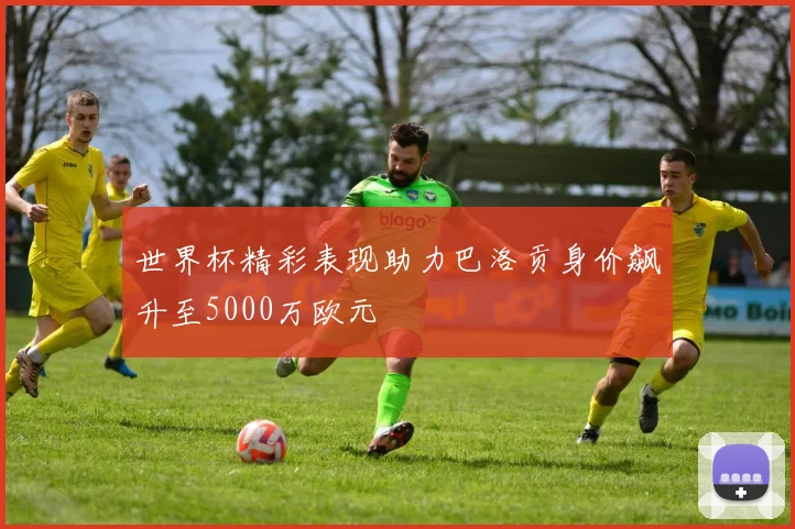 世界杯精彩表现助力巴洛贡身价飙升至5000万欧元