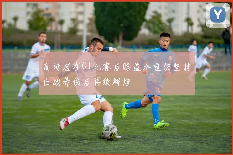 高诗岩在G1比赛后膝盖加重仍坚持出战养伤后再续辉煌