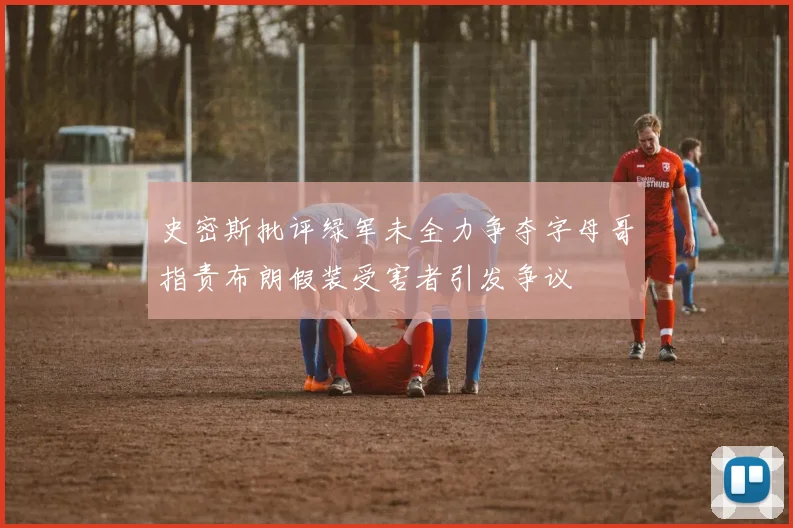 史密斯批评绿军未全力争夺字母哥指责布朗假装受害者引发争议
