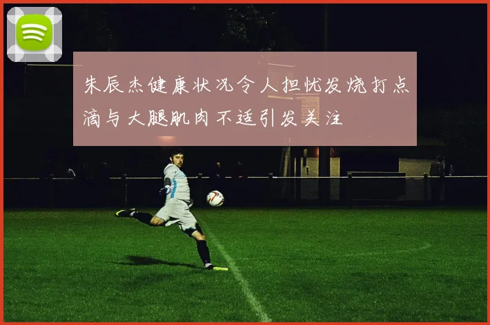 朱辰杰健康状况令人担忧发烧打点滴与大腿肌肉不适引发关注