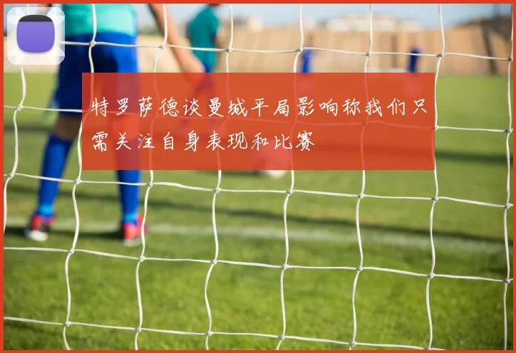 特罗萨德谈曼城平局影响称我们只需关注自身表现和比赛
