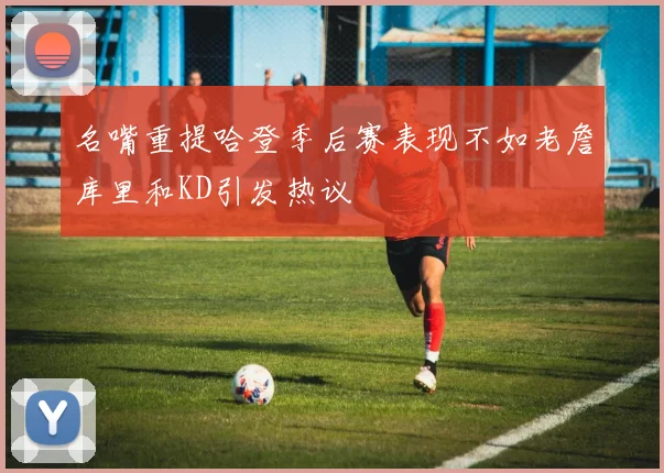 名嘴重提哈登季后赛表现不如老詹库里和KD引发热议