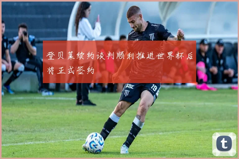登贝莱续约谈判顺利推进世界杯后将正式签约