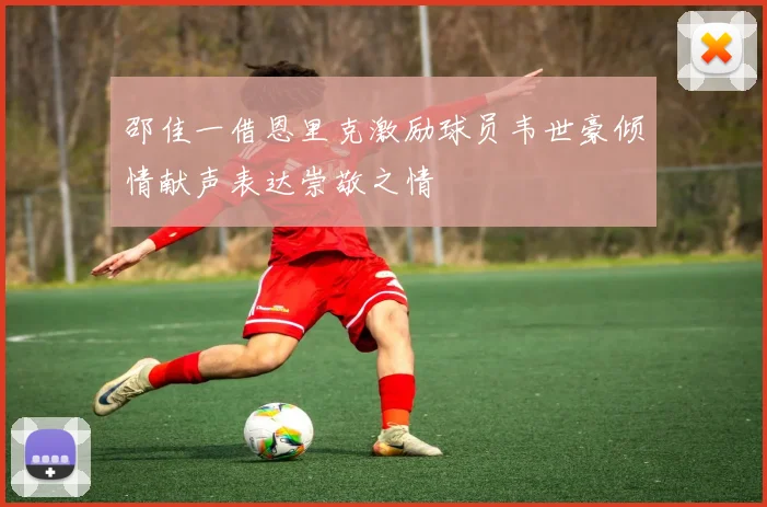 邵佳一借恩里克激励球员韦世豪倾情献声表达崇敬之情