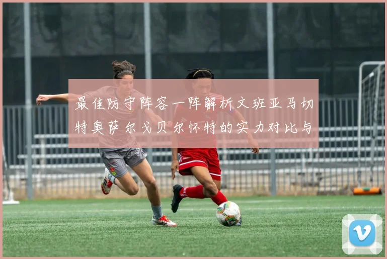 最佳防守阵容一阵解析文班亚马切特奥萨尔戈贝尔怀特的实力对比与展望