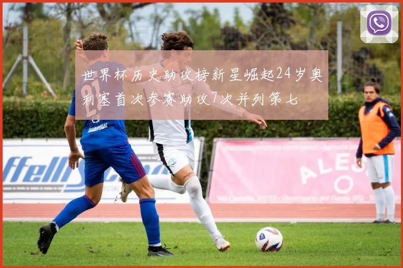 世界杯历史助攻榜新星崛起24岁奥利塞首次参赛助攻7次并列第七