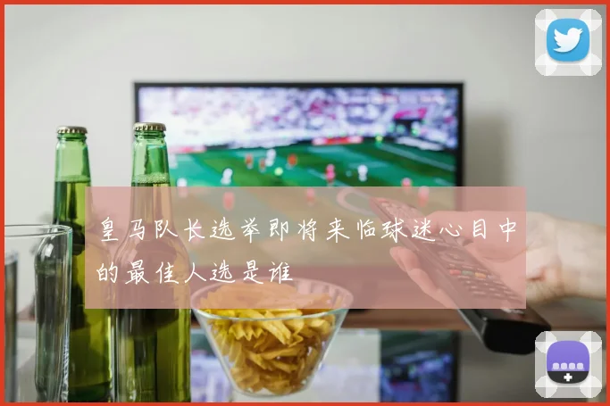 皇马队长选举即将来临球迷心目中的最佳人选是谁