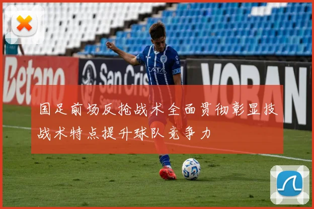 国足前场反抢战术全面贯彻彰显技战术特点提升球队竞争力