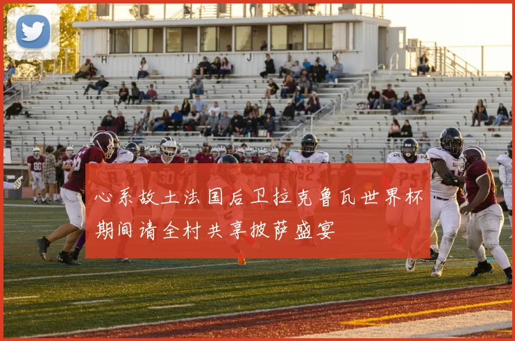 心系故土法国后卫拉克鲁瓦世界杯期间请全村共享披萨盛宴