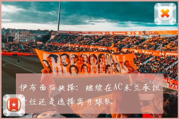 伊布面临抉择：继续在AC米兰承担责任还是选择离开球队