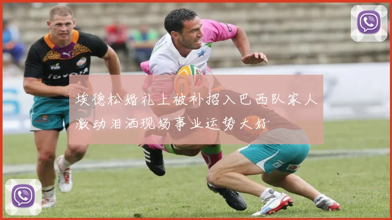 埃德松婚礼上被补招入巴西队家人激动泪洒现场事业运势大好