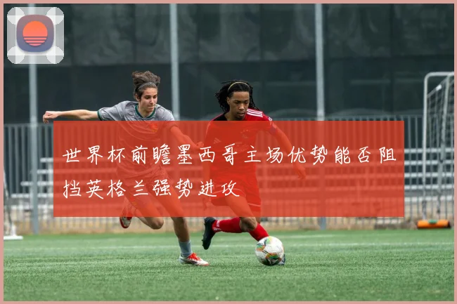 世界杯前瞻墨西哥主场优势能否阻挡英格兰强势进攻