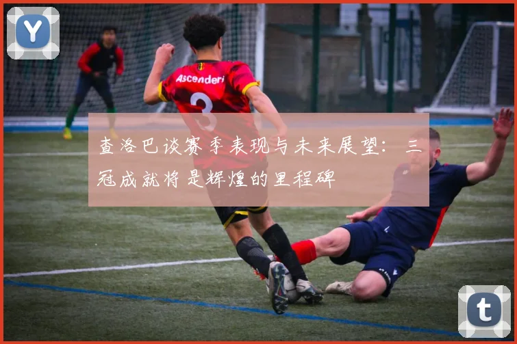 查洛巴谈赛季表现与未来展望：三冠成就将是辉煌的里程碑