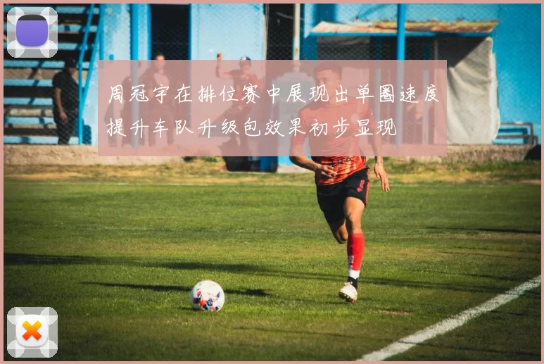 周冠宇在排位赛中展现出单圈速度提升车队升级包效果初步显现