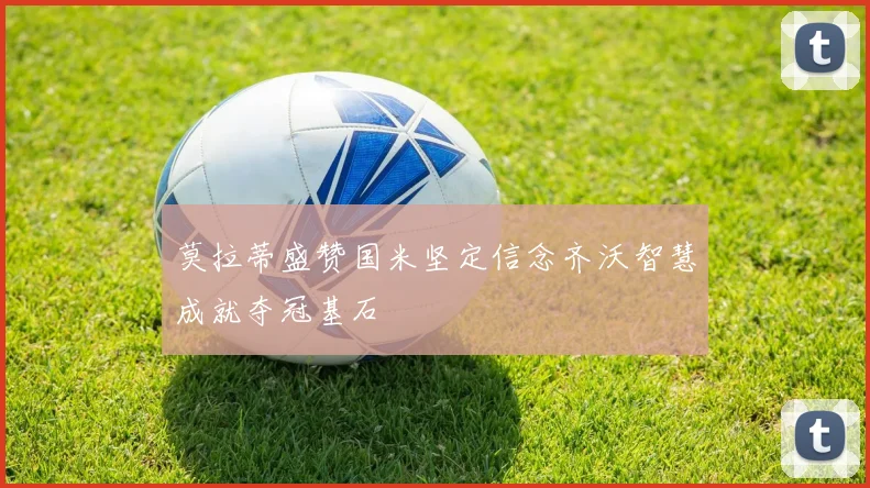 莫拉蒂盛赞国米坚定信念齐沃智慧成就夺冠基石
