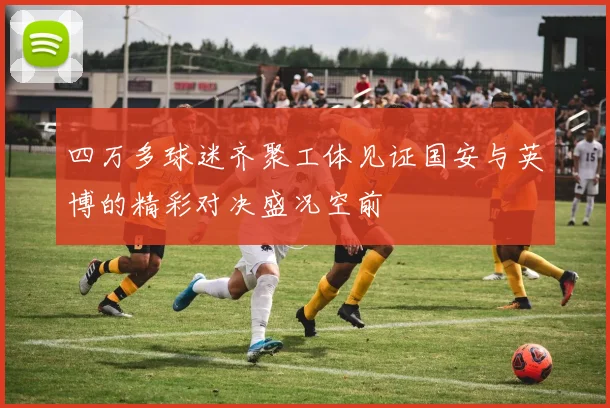 四万多球迷齐聚工体见证国安与英博的精彩对决盛况空前