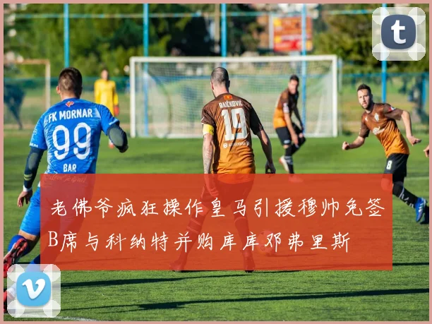 老佛爷疯狂操作皇马引援穆帅免签B席与科纳特并购库库邓弗里斯