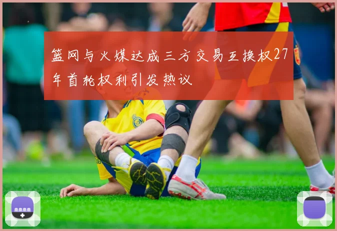 篮网与火媒达成三方交易互换权27年首轮权利引发热议